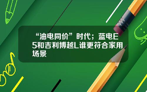 “油电同价”时代；蓝电E5和吉利博越L谁更符合家用场景