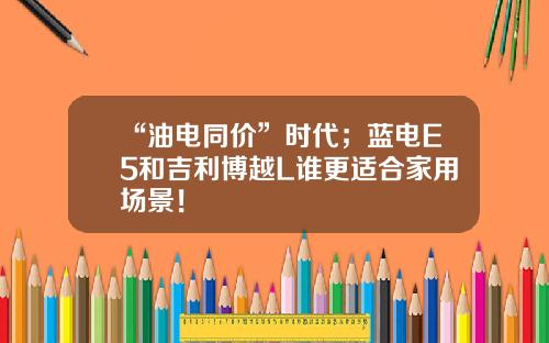 “油电同价”时代；蓝电E5和吉利博越L谁更适合家用场景！