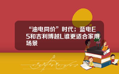 “油电同价”时代；蓝电E5和吉利博越L谁更适合家用场景