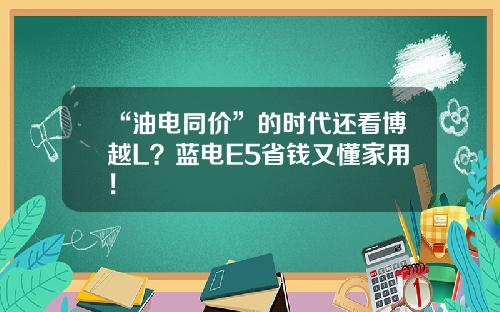 “油电同价”的时代还看博越L？蓝电E5省钱又懂家用！
