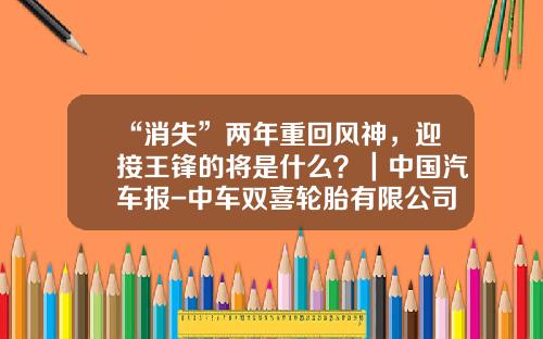 “消失”两年重回风神，迎接王锋的将是什么？｜中国汽车报-中车双喜轮胎有限公司官网