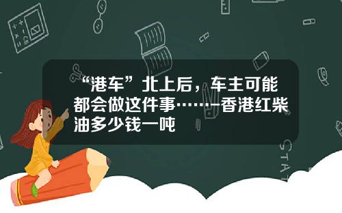 “港车”北上后，车主可能都会做这件事……-香港红柴油多少钱一吨