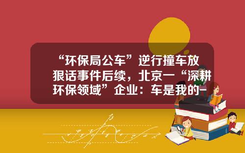 “环保局公车”逆行撞车放狠话事件后续，北京一“深耕环保领域”企业：车是我的-北京雪迪龙科技股份有限公司地址