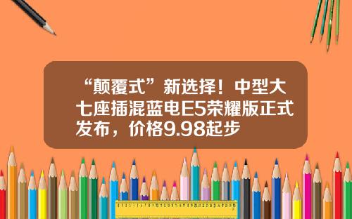 “颠覆式”新选择！中型大七座插混蓝电E5荣耀版正式发布，价格9.98起步