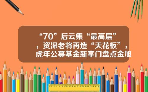 “70”后云集“最高层”，资深老将再造“天花板”，虎年公募基金新掌门盘点金旭基金【前列康】