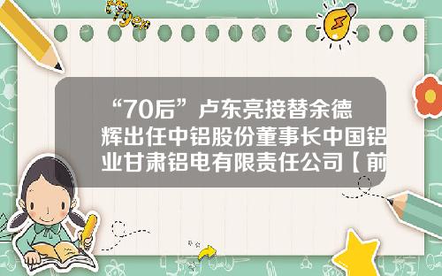 “70后”卢东亮接替余德辉出任中铝股份董事长中国铝业甘肃铝电有限责任公司【前列康】