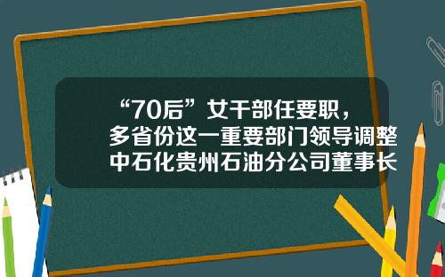 “70后”女干部任要职，多省份这一重要部门领导调整中石化贵州石油分公司董事长【前列康】