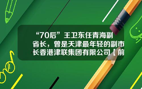 “70后”王卫东任青海副省长，曾是天津最年轻的副市长香港津联集团有限公司【前列康】