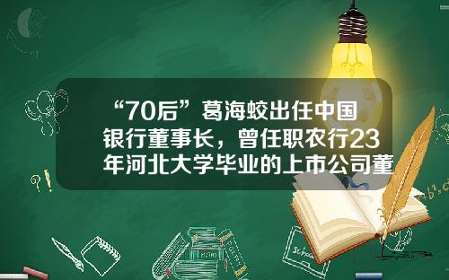 “70后”葛海蛟出任中国银行董事长，曾任职农行23年河北大学毕业的上市公司董事长【前列康】
