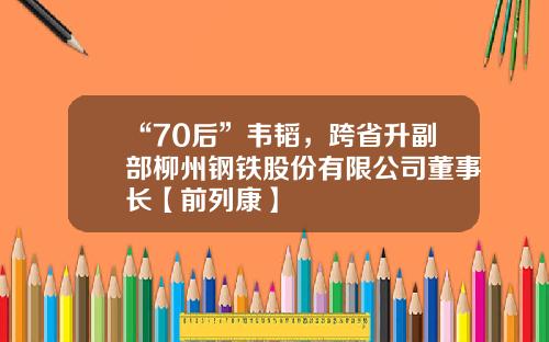 “70后”韦韬，跨省升副部柳州钢铁股份有限公司董事长【前列康】