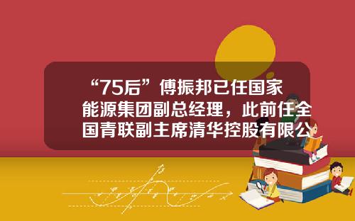 “75后”傅振邦已任国家能源集团副总经理，此前任全国青联副主席清华控股有限公司党委书记【前列康】