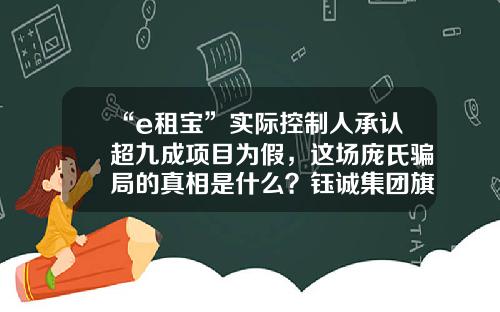 “e租宝”实际控制人承认超九成项目为假，这场庞氏骗局的真相是什么？钰诚集团旗下有几个子公司【前列康】