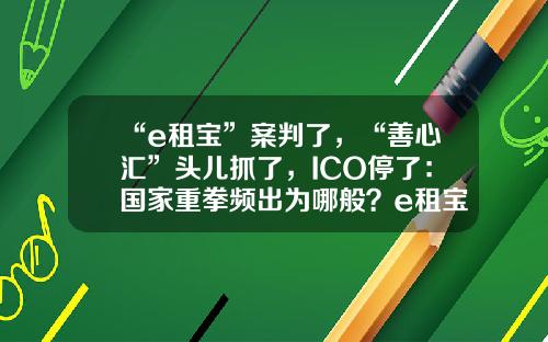 “e租宝”案判了，“善心汇”头儿抓了，ICO停了：国家重拳频出为哪般？e租宝被逮了多少人【前列康】