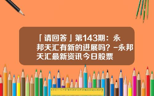 「请回答」第143期：永邦天汇有新的进展吗？-永邦天汇最新资讯今日股票