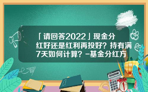 「请回答2022」现金分红好还是红利再投好？持有满7天如何计算？-基金分红方式选哪种好