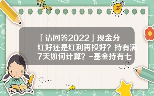 「请回答2022」现金分红好还是红利再投好？持有满7天如何计算？-基金持有七天怎么计算