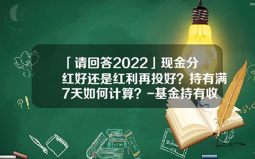 「请回答2022」现金分红好还是红利再投好？持有满7天如何计算？-基金持有收益什么意思