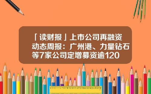 「读财报」上市公司再融资动态周报：广州港、力量钻石等7家公司定增募资逾120亿-上市公司动态