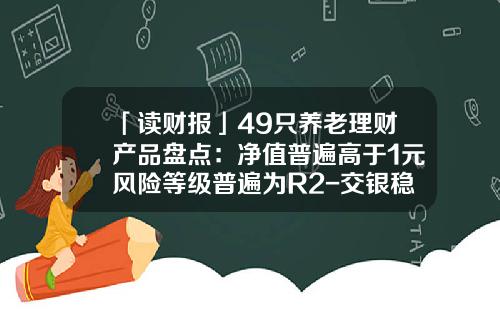 「读财报」49只养老理财产品盘点：净值普遍高于1元风险等级普遍为R2-交银稳健基金净值查询