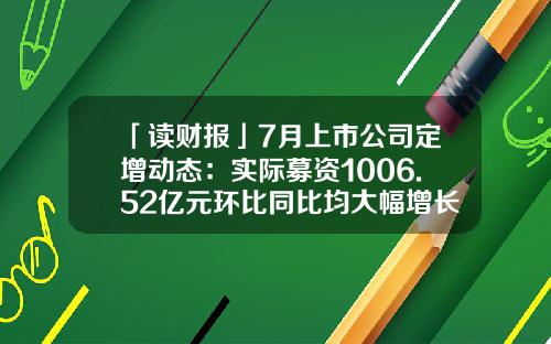 「读财报」7月上市公司定增动态：实际募资1006.52亿元环比同比均大幅增长-上市公司动态