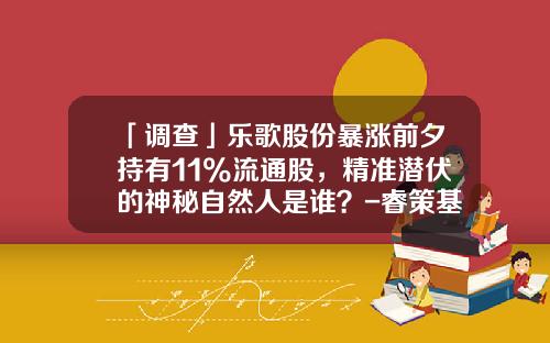 「调查」乐歌股份暴涨前夕持有11%流通股，精准潜伏的神秘自然人是谁？-睿策基金