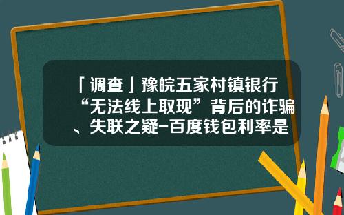 「调查」豫皖五家村镇银行“无法线上取现”背后的诈骗、失联之疑-百度钱包利率是多少