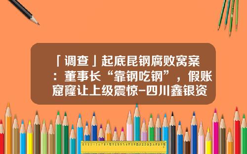 「调查」起底昆钢腐败窝案：董事长“靠钢吃钢”，假账窟窿让上级震惊-四川鑫银资源投资有限责任公司