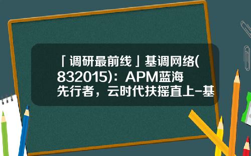 「调研最前线」基调网络(832015)：APM蓝海先行者，云时代扶摇直上-基调网络公司介绍