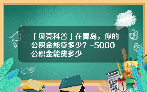 「贝壳科普」在青岛，你的公积金能贷多少？-5000公积金能贷多少