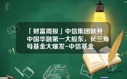 「财富周报」中信集团跃升中国华融第一大股东，长三角母基金大爆发-中信基金