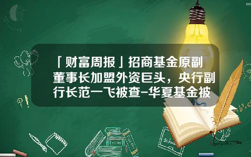 「财富周报」招商基金原副董事长加盟外资巨头，央行副行长范一飞被查-华夏基金被查