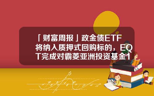 「财富周报」政金债ETF将纳入质押式回购标的，EQT完成对霸菱亚洲投资基金100%收购-霸菱基金