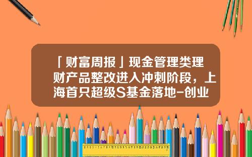「财富周报」现金管理类理财产品整改进入冲刺阶段，上海首只超级S基金落地-创业接力基金