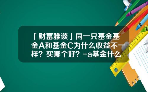 「财富雅谈」同一只基金基金A和基金C为什么收益不一样？买哪个好？-a基金什么意思