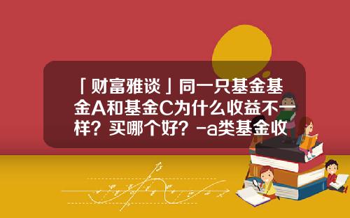 「财富雅谈」同一只基金基金A和基金C为什么收益不一样？买哪个好？-a类基金收益
