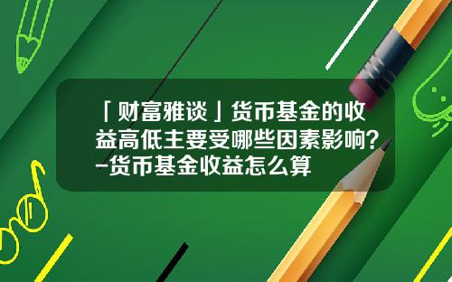 「财富雅谈」货币基金的收益高低主要受哪些因素影响？-货币基金收益怎么算