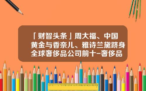 「财智头条」周大福、中国黄金与香奈儿、雅诗兰黛跻身全球奢侈品公司前十-奢侈品公司