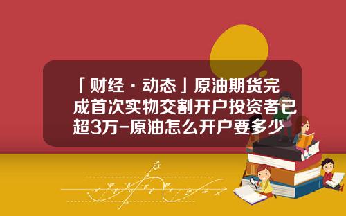 「财经·动态」原油期货完成首次实物交割开户投资者已超3万-原油怎么开户要多少钱