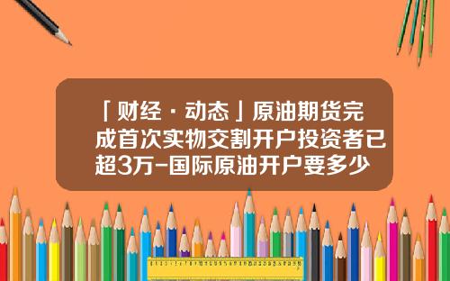 「财经·动态」原油期货完成首次实物交割开户投资者已超3万-国际原油开户要多少钱