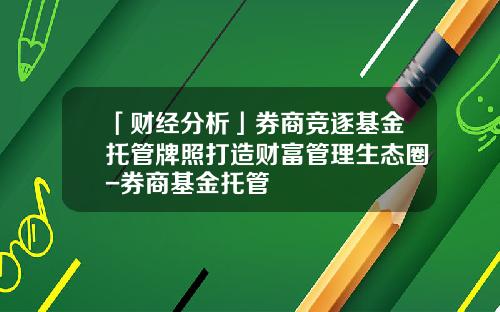 「财经分析」券商竞逐基金托管牌照打造财富管理生态圈-券商基金托管