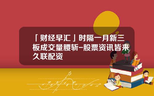 「财经早汇」时隔一月新三板成交量腰斩-股票资讯皆来久联配资