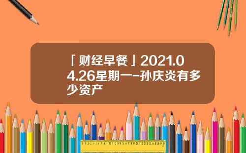 「财经早餐」2021.04.26星期一-孙庆炎有多少资产