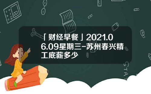 「财经早餐」2021.06.09星期三-苏州春兴精工底薪多少