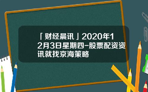 「财经晨讯」2020年12月3日星期四-股票配资资讯就找京海策略