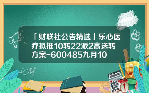 「财联社公告精选」乐心医疗拟推10转22派2高送转方案-600485九月10日解禁多少股