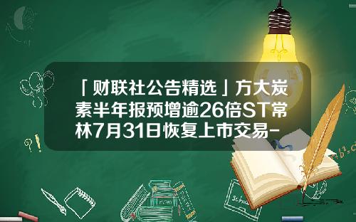 「财联社公告精选」方大炭素半年报预增逾26倍ST常林7月31日恢复上市交易-st常林复牌多少涨停
