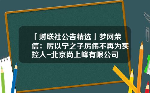 「财联社公告精选」梦网荣信：厉以宁之子厉伟不再为实控人-北京尚上峰有限公司