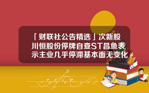 「财联社公告精选」次新股川恒股份停牌自查ST昌鱼表示主业几乎停滞基本面无变化-晨间资讯股票行情