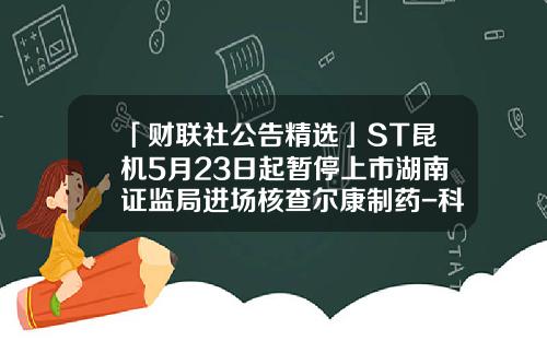 「财联社公告精选」ST昆机5月23日起暂停上市湖南证监局进场核查尔康制药-科锐博华公司有双休吗