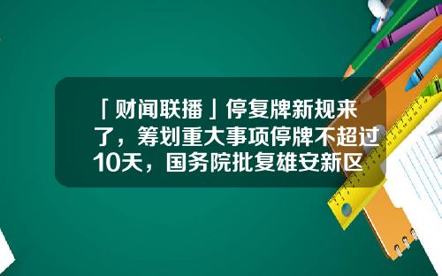 「财闻联播」停复牌新规来了，筹划重大事项停牌不超过10天，国务院批复雄安新区总体规划-青巢基金